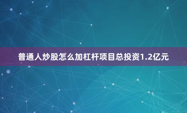普通人炒股怎么加杠杆项目总投资1.2亿元