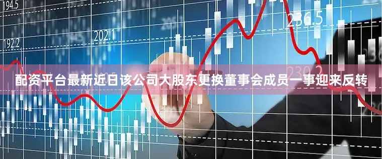 配资平台最新近日该公司大股东更换董事会成员一事迎来反转