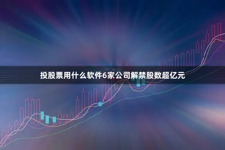 投股票用什么软件6家公司解禁股数超亿元